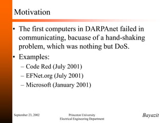 September 23, 2002 Princeton University
Electrical Engineering Department
Motivation
• The first computers in DARPAnet failed in
communicating, bacuase of a hand-shaking
problem, which was nothing but DoS.
• Examples:
– Code Red (July 2001)
– EFNet.org (July 2001)
– Microsoft (January 2001)
Bayazit
 