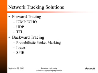 September 23, 2002 Princeton University
Electrical Engineering Department
Network Tracking Solutions
• Forward Tracing
– ICMP ECHO
– UDP
– TTL
• Backward Tracing
– Probabilistic Packet Marking
– Itrace
– SPIE
Bayazit
 
