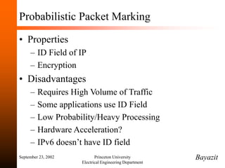 September 23, 2002 Princeton University
Electrical Engineering Department
Probabilistic Packet Marking
• Properties
– ID Field of IP
– Encryption
• Disadvantages
– Requires High Volume of Traffic
– Some applications use ID Field
– Low Probability/Heavy Processing
– Hardware Acceleration?
– IPv6 doesn’t have ID field
Bayazit
 