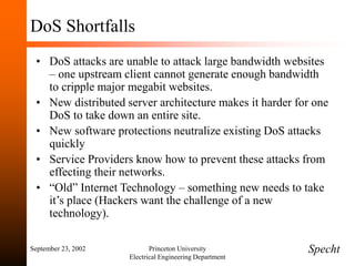 September 23, 2002 Princeton University
Electrical Engineering Department
DoS Shortfalls
• DoS attacks are unable to attack large bandwidth websites
– one upstream client cannot generate enough bandwidth
to cripple major megabit websites.
• New distributed server architecture makes it harder for one
DoS to take down an entire site.
• New software protections neutralize existing DoS attacks
quickly
• Service Providers know how to prevent these attacks from
effecting their networks.
• “Old” Internet Technology – something new needs to take
it’s place (Hackers want the challenge of a new
technology).
Specht
 