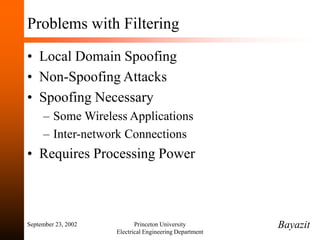 September 23, 2002 Princeton University
Electrical Engineering Department
Problems with Filtering
• Local Domain Spoofing
• Non-Spoofing Attacks
• Spoofing Necessary
– Some Wireless Applications
– Inter-network Connections
• Requires Processing Power
Bayazit
 