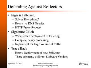 September 23, 2002 Princeton University
Electrical Engineering Department
Defending Against Reflectors
• Ingress Filtering
– Solves Everything?
– Recursive DNS Queries
– HTTP Proxy Request
• Signature Catch
– Wide screen deployment of Filtering
– Complex, heavy processing
– Impractical for large volume of traffic
• Trace Back
– Heavy Deployment of new Software
– There are many different Software Vendors
Bayazit
 