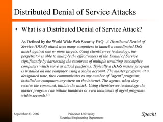September 23, 2002 Princeton University
Electrical Engineering Department
Distributed Denial of Service Attacks
• What is a Distributed Denial of Service Attack?
As Defined by the World Wide Web Security FAQ: A Distributed Denial of
Service (DDoS) attack uses many computers to launch a coordinated DoS
attack against one or more targets. Using client/server technology, the
perpetrator is able to multiply the effectiveness of the Denial of Service
significantly by harnessing the resources of multiple unwitting accomplice
computers which serve as attack platforms. Typically a DDoS master program
is installed on one computer using a stolen account. The master program, at a
designated time, then communicates to any number of "agent" programs,
installed on computers anywhere on the internet. The agents, when they
receive the command, initiate the attack. Using client/server technology, the
master program can initiate hundreds or even thousands of agent programs
within seconds.[3]
Specht
 