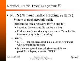 September 23, 2002 Princeton University
Electrical Engineering Department
Network Traffic Tracking Systems [8]
• NTTS (Network Traffic Tracking Systems)
– System to track network traffic
– Difficult to track network traffic due to:
• Spoofing (network traffic source is a lie)
• Redirection (network entity receives traffic and edits
it in some way before resending)
– Issues
• NTTS – can be successful in a closed environment
with strong infrastructure
• In an open, global network (Internet) it is not
possible to deploy a perfect NTTS
Specht
 