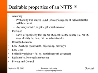 September 23, 2002 Princeton University
Electrical Engineering Department
Desirable properties of an NTTS [8]
• Accuracy
– Probability that source found for a certain piece of network traffic
will be correct
– Accuracy needed to get legal search warrant
• Precision
– Level of specificity that the NTTS identifies the source (i.e. NTTS
may identify the host, but not sub-network)
• Resist Subversion
• Low Overhead (bandwidth, processing, memory)
• Low Cost
• Scalability (sizing + full vs. partial network coverage)
• Realtime vs. Non-realtime tracing
• Privacy and Control
Specht
 