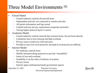 September 23, 2002 Princeton University
Electrical Engineering Department
Three Model Environments [8]
• Closed Model
– Central authority controls all network hosts
– Independent network, not connected to outside networks
– All packet information and logs stored
– Limited end-user privacy expectations (corporate networks)
– Tracing higher protocol layers is easiest
• Academic Model
– Central authority controls network that connects hosts, but not hosts directly
– Limitations due to host relaying and high overhead
– Privacy issues would exist with end-users
– Possible to trace low level protocols, but high level protocols are difficult
• Internet Model
– No Authority controls hosts
– Modify internetworking protocols to provide “traceability”
– Issues of cost and overhead
– Scalability is on the order of millions of systems
– Privacy Issues
– Internet spans multinational/multi-government regions
Specht
 