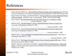 September 23, 2002 Princeton University
Electrical Engineering Department
References
1. Karig, David and Ruby Lee. Remote Denial of Service Attacks and Countermeasures, Princeton
University Department of Electrical Engineering Technical Report CE-L2001-002, October 2001.
2. Kargl, Frank, Joern Maier, and Michael Weber. Protecting Web Servers from Distributed Denial
of Service Attacks. WWW10, May 1-5 Hong Kong. ACM 1-58113-348-0/01/0005.
3. Stein, Lincoln. The World Wide Web Security FAQ, Version 3.1.2, February 4, 2002.
http://www.s3.org/security/faq/ - visited on October 1, 2002.
4. Dittrich, David. The DoS Project’s “trinoo” Distributed Denial of Service Attack Tool.
University of Washington, October 21, 1999.
http://staff.washington.edu/dittrich/misc/trinoo.analysis.txt – visited on October 1, 2002
5. Dittrich, David. The “Tribe Flood Network” Distributed Denial of Service Attack Tool.
University of Washington, October 21, 1999.
http://staff.washington.edu/dittrich/misc/trinoo.analysis.txt – visited on October 1, 2002
6. Dittrich, David. The “stacheldraht” Distributed Denial of Service Attack Tool. University of
Washington, December 31, 1999.
http://staff.washington.edu/dittrich/misc/stacheldraht.analysis.txt – visited on October 1, 2002
7. Gibson, Steve. The Strange Tale of the Denial of Service Attacks Against GRC.com. Gibson
Research Corporation, March 5, 2002. http://grc.com/dos/grcdos.htm
8. Daniels, Thomas E. and Eugene H. Spafford. Network Traffic Tracking Systems: Folly in the
Large? Center for Education and Research in Information Assurance and Security (CERIAS).
Lafayette, IN, ©2001.
Specht
 