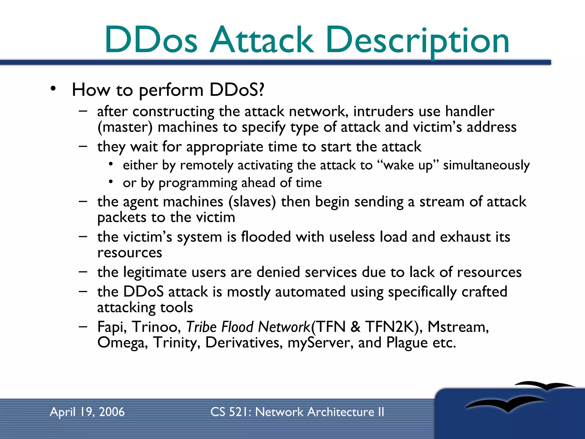 DDos Attack Description How to perform DDoS? after constructing the attack network, intruders use handler (master) machines to specify type of attack and victim’s address they wait for appropriate time to start the attack either by remotely activating the attack to “wake up” simultaneously or by programming ahead of time the agent machines (slaves) then begin sending a stream of attack packets to the victim the victim’s system is flooded with useless load and exhaust its resources the legitimate users are denied services due to lack of resources the DDoS attack is mostly automated using specifically crafted attacking tools Fapi, Trinoo,  Tribe Flood Network (TFN & TFN2K), Mstream, Omega, Trinity, Derivatives, myServer, and Plague etc. 