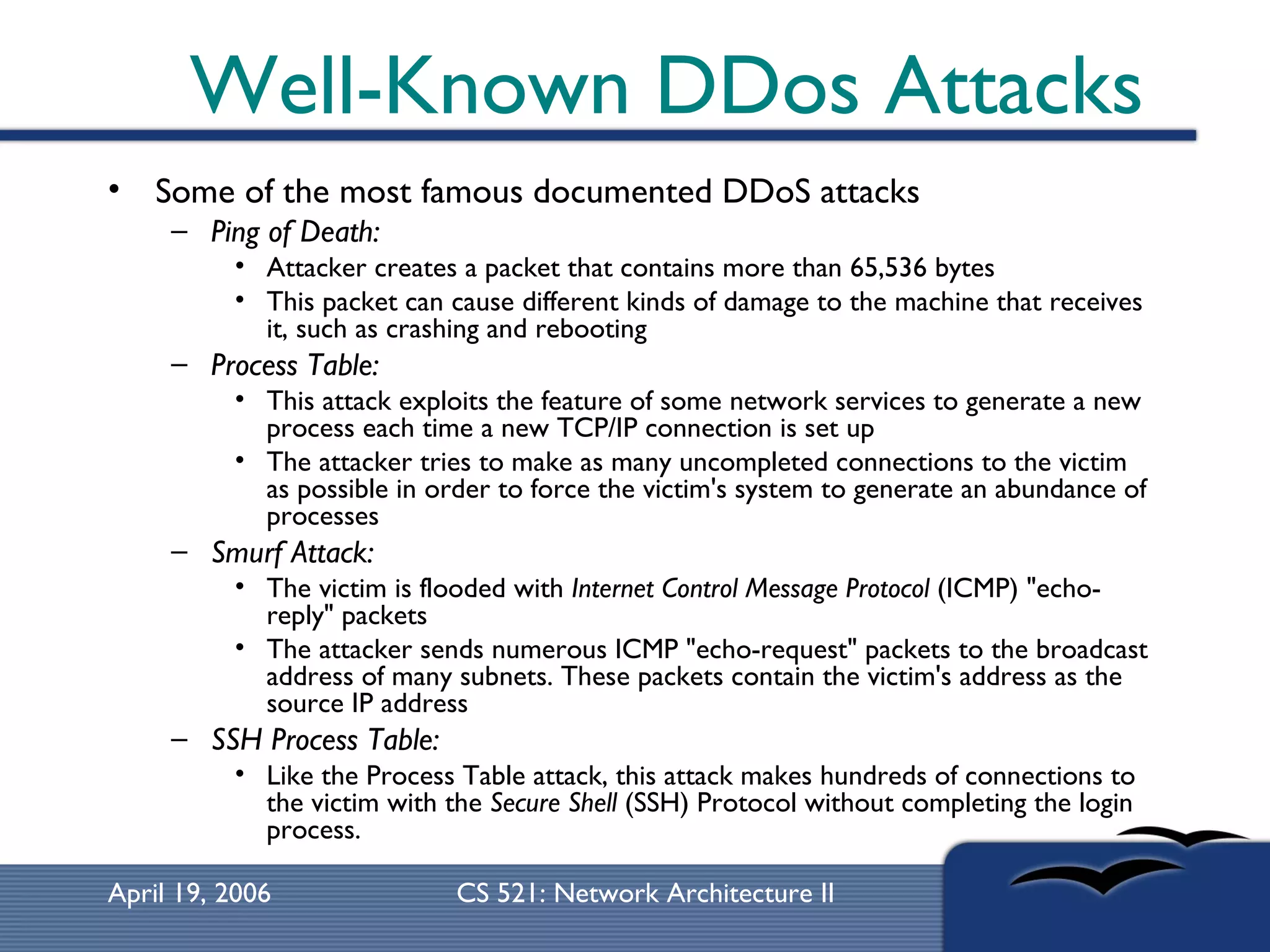 Well-Known DDos Attacks Some of the most famous documented DDoS attacks  Ping of Death:   Attacker creates a packet that contains more than 65,536 bytes This packet can cause different kinds of damage to the machine that receives it, such as crashing and rebooting Process Table:   This attack exploits the feature of some network services to generate a new process each time a new TCP/IP connection is set up The attacker tries to make as many uncompleted connections to the victim as possible in order to force the victim's system to generate an abundance of processes Smurf Attack:   The victim is flooded with  Internet Control Message Protocol  (ICMP) &quot;echo-reply&quot; packets The attacker sends numerous ICMP &quot;echo-request&quot; packets to the broadcast address of many subnets. These packets contain the victim's address as the source IP address SSH Process Table:   Like the Process Table attack, this attack makes hundreds of connections to the victim with the  Secure Shell  (SSH) Protocol without completing the login process. 