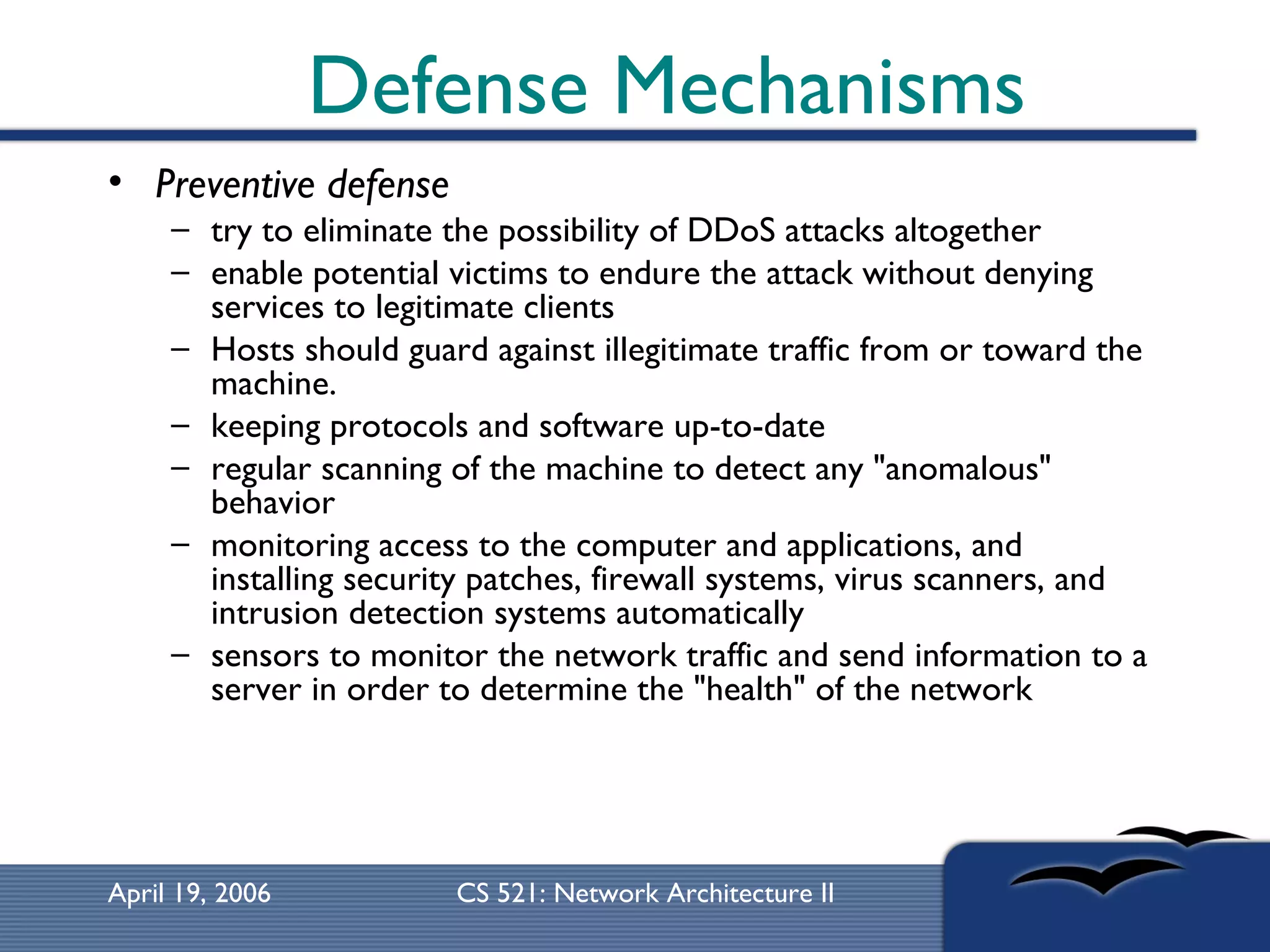 Defense Mechanisms Preventive defense try to eliminate the possibility of DDoS attacks altogether  enable potential victims to endure the attack without denying services to legitimate clients  Hosts should guard against illegitimate traffic from or toward the machine.  keeping protocols and software up-to-date  regular scanning of the machine to detect any &quot;anomalous&quot; behavior monitoring access to the computer and applications, and installing security patches, firewall systems, virus scanners, and intrusion detection systems automatically sensors to monitor the network traffic and send information to a server in order to determine the &quot;health&quot; of the network 