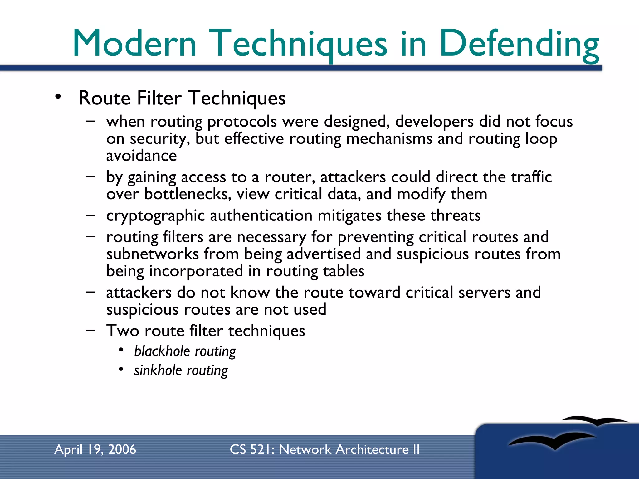 Modern Techniques in Defending Route Filter Techniques  when routing protocols were designed, developers did not focus on security, but effective routing mechanisms and routing loop avoidance  by gaining access to a router, attackers could direct the traffic over bottlenecks, view critical data, and modify them  cryptographic authentication mitigates these threats  routing filters are necessary for preventing critical routes and subnetworks from being advertised and suspicious routes from being incorporated in routing tables  attackers do not know the route toward critical servers and suspicious routes are not used  Two route filter techniques blackhole routing sinkhole routing   