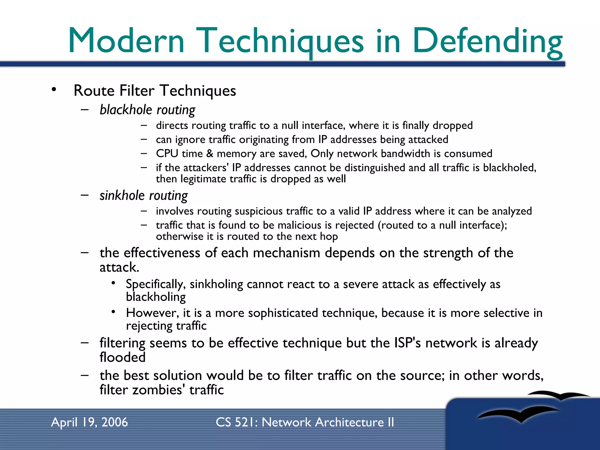 Modern Techniques in Defending Route Filter Techniques  blackhole routing directs routing traffic to a null interface, where it is finally dropped  can ignore traffic originating from IP addresses being attacked CPU time & memory are saved, Only network bandwidth is consumed  if the attackers' IP addresses cannot be distinguished and all traffic is blackholed, then legitimate traffic is dropped as well  sinkhole routing   involves routing suspicious traffic to a valid IP address where it can be analyzed  traffic that is found to be malicious is rejected (routed to a null interface); otherwise it is routed to the next hop  the effectiveness of each mechanism depends on the strength of the attack.  Specifically, sinkholing cannot react to a severe attack as effectively as blackholing However, it is a more sophisticated technique, because it is more selective in rejecting traffic  filtering seems to be effective technique but the ISP's network is already flooded  the best solution would be to filter traffic on the source; in other words, filter zombies' traffic  