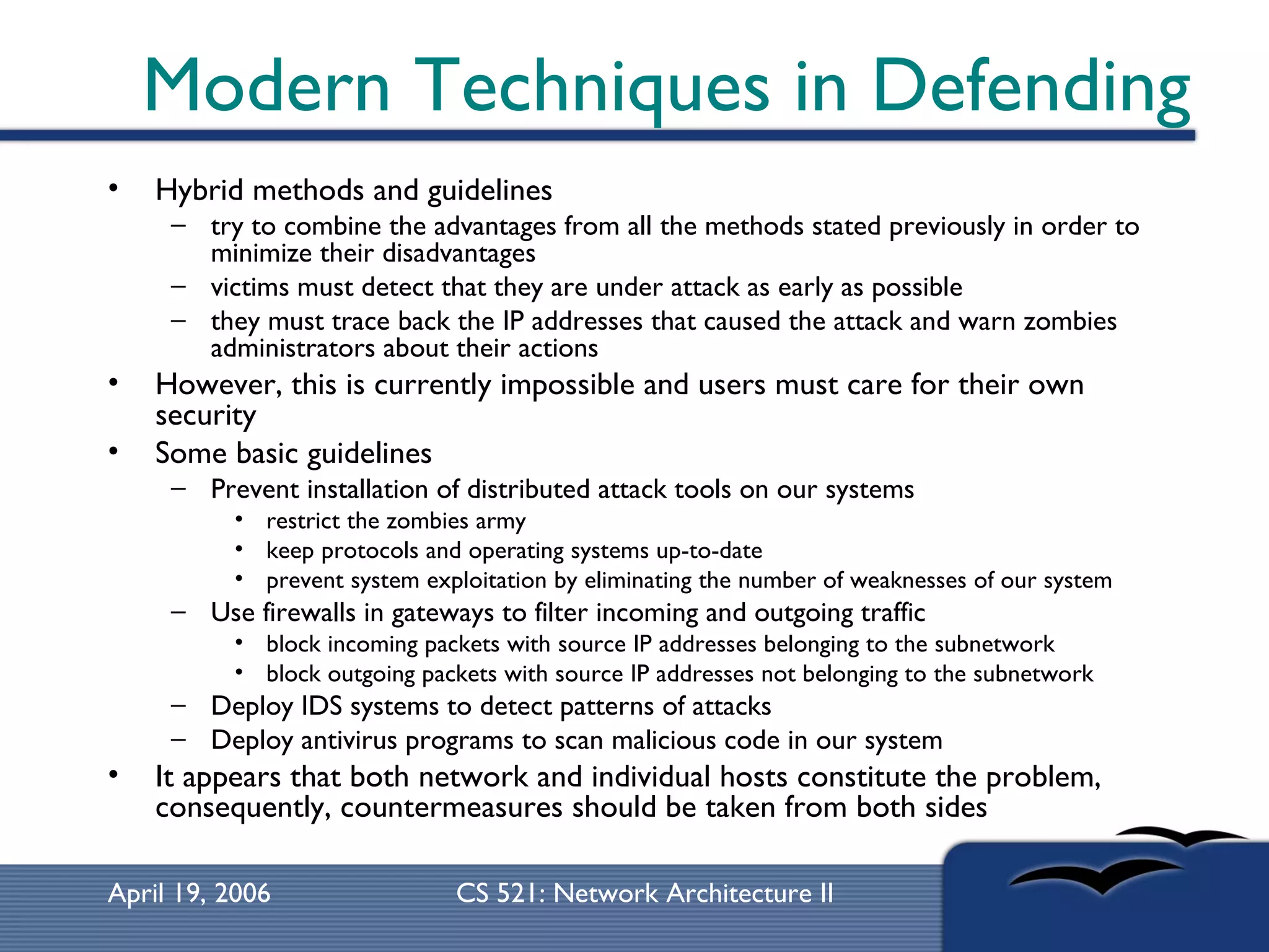 Modern Techniques in Defending Hybrid methods and guidelines try to combine the advantages from all the methods stated previously in order to minimize their disadvantages victims must detect that they are under attack as early as possible  they must trace back the IP addresses that caused the attack and warn zombies administrators about their actions  However, this is currently impossible and users must care for their own security Some basic guidelines Prevent installation of distributed attack tools on our systems  restrict the zombies army  keep protocols and operating systems up-to-date  prevent system exploitation by eliminating the number of weaknesses of our system  Use firewalls in gateways to filter incoming and outgoing traffic  block incoming packets with source IP addresses belonging to the subnetwork block outgoing packets with source IP addresses not belonging to the subnetwork  Deploy IDS systems to detect patterns of attacks  Deploy antivirus programs to scan malicious code in our system  It appears that both network and individual hosts constitute the problem, consequently, countermeasures should be taken from both sides  