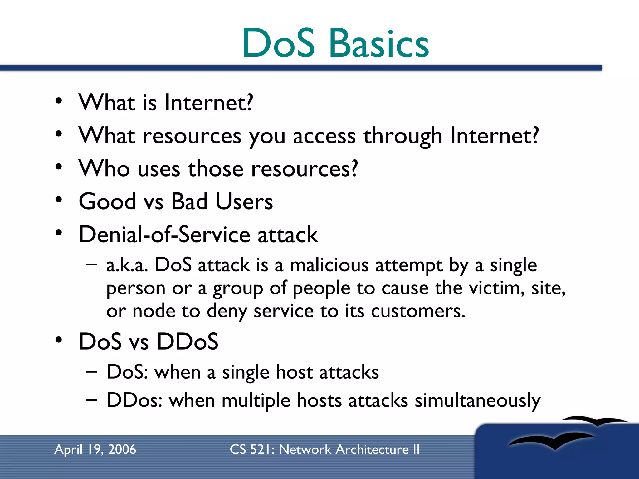 DoS Basics What is Internet? What resources you access through Internet? Who uses those resources? Good vs Bad Users Denial-of-Service attack  a.k.a. DoS attack is a malicious attempt by a single person or a group of people to cause the victim, site, or node to deny service to its customers.  DoS vs DDoS DoS: when a single host attacks DDos: when multiple hosts attacks simultaneously 