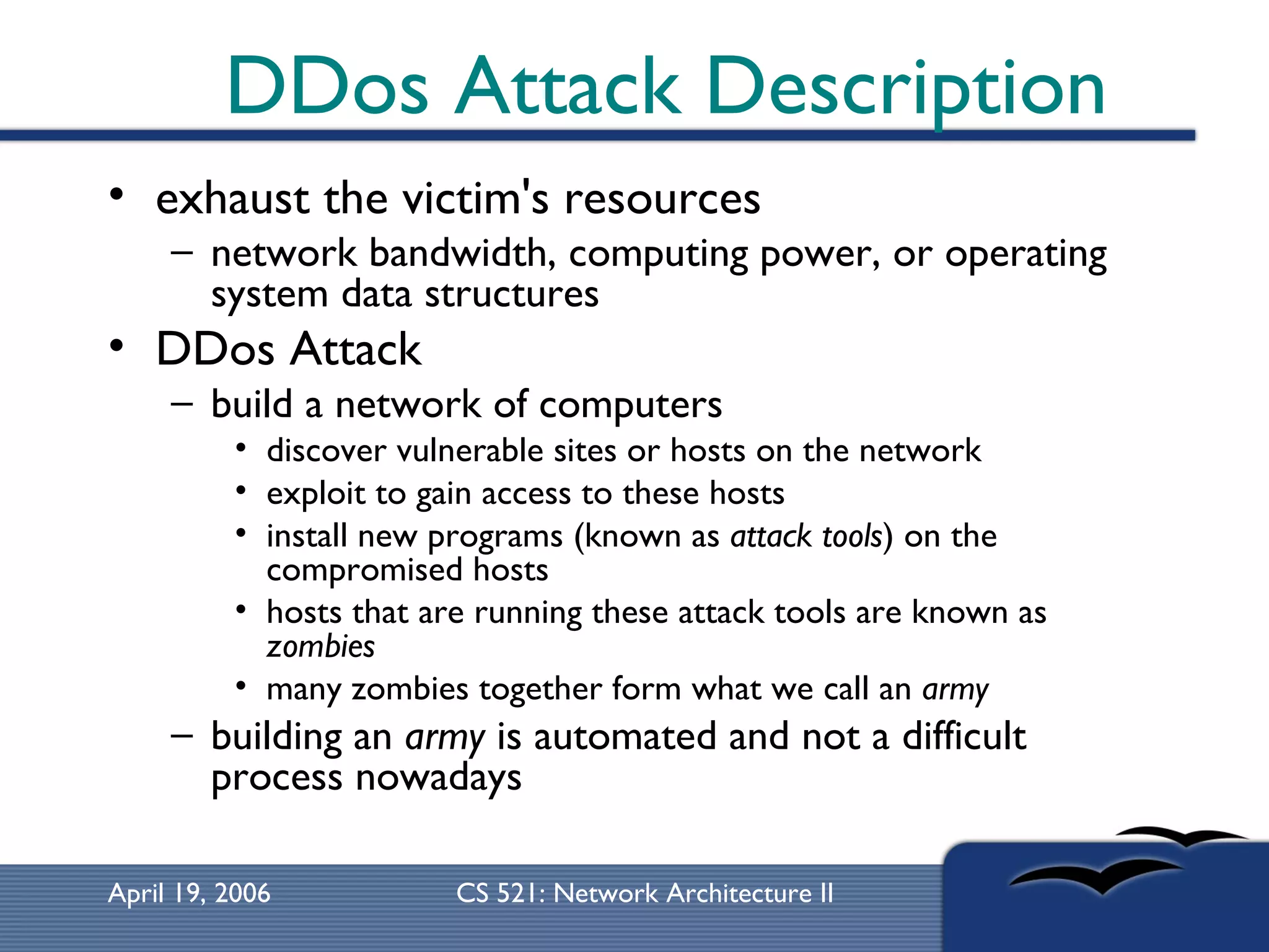 DDos Attack Description exhaust the victim's resources network bandwidth, computing power, or operating system data structures  DDos Attack build a network of computers  discover vulnerable sites or hosts on the network  exploit to gain access to these hosts  install new programs (known as  attack tools ) on the compromised hosts  hosts that are running these attack tools are known as  zombies   many zombies together form what we call an  army   building an  army  is automated and not a difficult process nowadays 