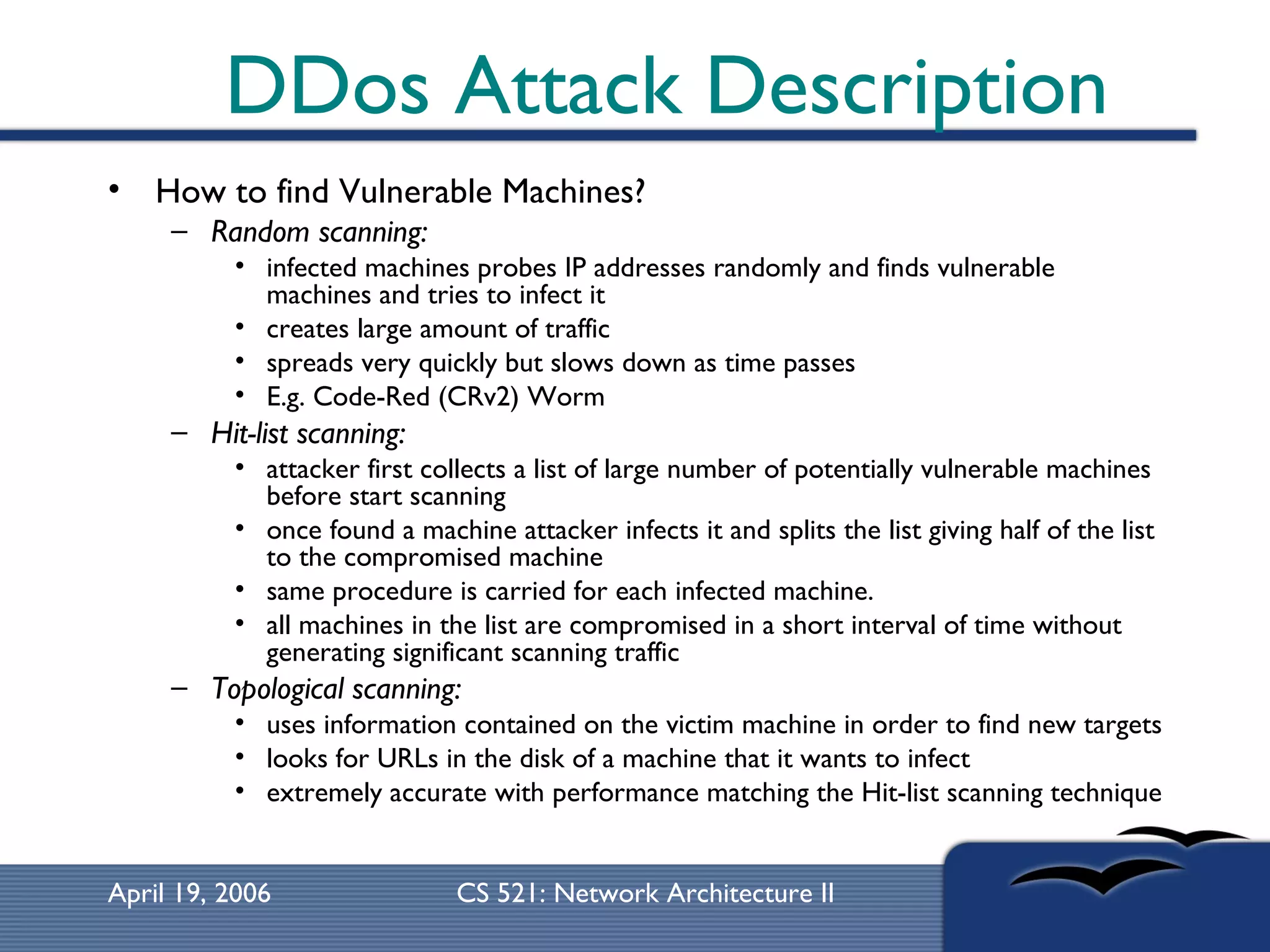 DDos Attack Description How to find Vulnerable Machines? Random scanning:   infected machines probes IP addresses randomly and finds vulnerable machines and tries to infect it creates large amount of traffic spreads very quickly but slows down as time passes  E.g. Code-Red (CRv2) Worm  Hit-list scanning:   attacker first collects a list of large number of potentially vulnerable machines before start scanning once found a machine attacker infects it and splits the list giving half of the list to the compromised machine same procedure is carried for each infected machine. all machines in the list are compromised in a short interval of time without generating significant scanning traffic Topological scanning:   uses information contained on the victim machine in order to find new targets  looks for URLs in the disk of a machine that it wants to infect  extremely accurate with performance matching the Hit-list scanning technique 