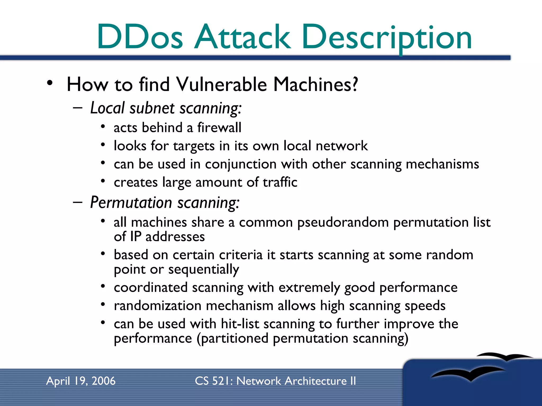 DDos Attack Description How to find Vulnerable Machines? Local subnet scanning:   acts behind a firewall  looks for targets in its own local network  can be used in conjunction with other scanning mechanisms  creates large amount of traffic Permutation scanning:   all machines share a common pseudorandom permutation list of IP addresses  based on certain criteria it starts scanning at some random point or sequentially  coordinated scanning with extremely good performance randomization mechanism allows high scanning speeds can be used with hit-list scanning to further improve the performance (partitioned permutation scanning) 