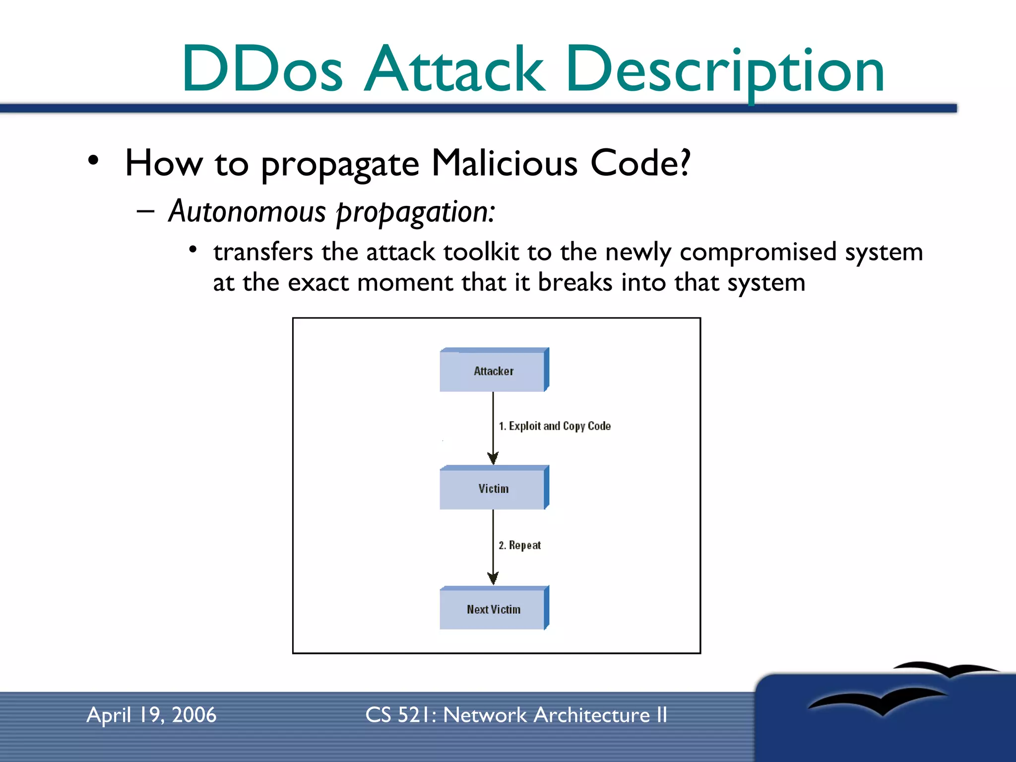 DDos Attack Description How to propagate Malicious Code? Autonomous propagation:   transfers the attack toolkit to the newly compromised system at the exact moment that it breaks into that system  