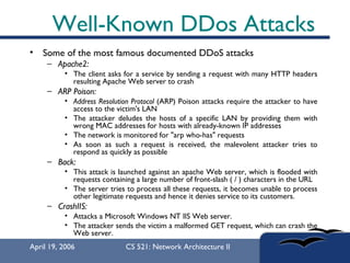 Well-Known DDos Attacks Some of the most famous documented DDoS attacks  Apache2:   The client asks for a service by sending a request with many HTTP headers resulting Apache Web server to crash ARP Poison:  Address Resolution Protocol  (ARP) Poison attacks require the attacker to have access to the victim's LAN The attacker deludes the hosts of a specific LAN by providing them with wrong MAC addresses for hosts with already-known IP addresses The network is monitored for "arp who-has" requests As soon as such a request is received, the malevolent attacker tries to respond as quickly as possible Back:   This attack is launched against an apache Web server, which is flooded with requests containing a large number of front-slash ( / ) characters in the URL The server tries to process all these requests, it becomes unable to process other legitimate requests and hence it denies service to its customers.  CrashIIS:   Attacks a Microsoft Windows NT IIS Web server.  The attacker sends the victim a malformed GET request, which can crash the Web server.  