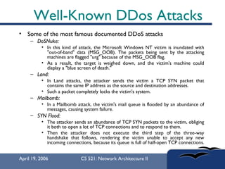 Well-Known DDos Attacks Some of the most famous documented DDoS attacks  DoSNuke:   In this kind of attack, the Microsoft Windows NT victim is inundated with "out-of-band" data (MSG_OOB). The packets being sent by the attacking machines are flagged "urg" because of the MSG_OOB flag.  As a result, the target is weighed down, and the victim's machine could display a "blue screen of death."  Land:   In Land attacks, the attacker sends the victim a TCP SYN packet that contains the same IP address as the source and destination addresses.  Such a packet completely locks the victim's system.  Mailbomb:   In a Mailbomb attack, the victim's mail queue is flooded by an abundance of messages, causing system failure.  SYN Flood:   The attacker sends an abundance of TCP SYN packets to the victim, obliging it both to open a lot of TCP connections and to respond to them.  Then the attacker does not execute the third step of the three-way handshake that follows, rendering the victim unable to accept any new incoming connections, because its queue is full of half-open TCP connections.  