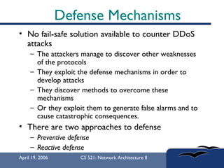 Defense Mechanisms No fail-safe solution available to counter DDoS attacks  The attackers manage to discover other weaknesses of the protocols  They exploit the defense mechanisms in order to develop attacks  They discover methods to overcome these mechanisms  Or they exploit them to generate false alarms and to cause catastrophic consequences.  There are two approaches to defense Preventive defense Reactive defense 