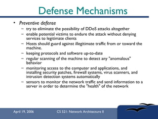 Defense Mechanisms Preventive defense try to eliminate the possibility of DDoS attacks altogether  enable potential victims to endure the attack without denying services to legitimate clients  Hosts should guard against illegitimate traffic from or toward the machine.  keeping protocols and software up-to-date  regular scanning of the machine to detect any "anomalous" behavior monitoring access to the computer and applications, and installing security patches, firewall systems, virus scanners, and intrusion detection systems automatically sensors to monitor the network traffic and send information to a server in order to determine the "health" of the network 