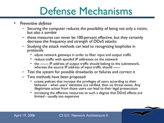 Defense Mechanisms Preventive defense Securing the computer reduces the possibility of being not only a victim, but also a zombie  these measures can never be 100-percent effective, but they certainly decrease the frequency and strength of DDoS attacks  Studying the attack methods can lead to recognizing loopholes in protocols  adjust network gateways in order to filter input and output traffic  reduce traffic with spoofed IP addresses on the network  the ------- IP address of output traffic should belong to the subnetwork, whereas the source IP address of input traffic should ------  Test the system for possible drawbacks or failures and correct it Two methods have been proposed create policies that increase the privileges of users according to their behavior - when users' identities are verified, then no threat exists. Any illegitimate action from those users can lead to their legal prosecution  increasing the effective resources to such a degree that DDoS effects are limited - usually too expensive  