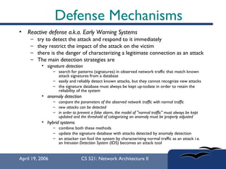 Defense Mechanisms Reactive defense a.k.a. Early Warning Systems   try to detect the attack and respond to it immediately  they restrict the impact of the attack on the victim  there is the danger of characterizing a legitimate connection as an attack  The main detection strategies are  signature detection   search for patterns (signatures) in observed network traffic that match known attack signatures from a database  easily and reliably detect known attacks, but they cannot recognize new attacks  the signature database must always be kept up-todate in order to retain the reliability of the system  anomaly detection compare the parameters of the observed network traffic with normal traffic   new attacks can be detected   in order to prevent a false alarm, the model of "normal traffic" must always be kept updated and the threshold of categorizing an anomaly must be properly adjusted   hybrid systems   combine both these methods  update the signature database with attacks detected by anomaly detection  an attacker can fool the system by characterizing normal traffic as an attack i.e. an  Intrusion Detection System  (IDS) becomes an attack tool  