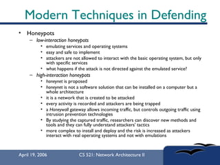 Modern Techniques in Defending Honeypots low-interaction honeypots   emulating services and operating systems  easy and safe to implement  attackers are not allowed to interact with the basic operating system, but only with specific services what happens if the attack is not directed against the emulated service?  high-interaction honeypots   honeynet  is proposed  honeynet  is not a software solution that can be installed on a computer but a whole architecture  it is a network that is created to be attacked  every activity is recorded and attackers are being trapped  a  Honeywall  gateway allows incoming traffic, but controls outgoing traffic using intrusion prevention technologies  By studying the captured traffic, researchers can discover new methods and tools and they can fully understand attackers' tactics  more complex to install and deploy and the risk is increased as attackers interact with real operating systems and not with emulations  
