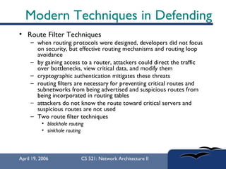 Modern Techniques in Defending Route Filter Techniques  when routing protocols were designed, developers did not focus on security, but effective routing mechanisms and routing loop avoidance  by gaining access to a router, attackers could direct the traffic over bottlenecks, view critical data, and modify them  cryptographic authentication mitigates these threats  routing filters are necessary for preventing critical routes and subnetworks from being advertised and suspicious routes from being incorporated in routing tables  attackers do not know the route toward critical servers and suspicious routes are not used  Two route filter techniques blackhole routing sinkhole routing   