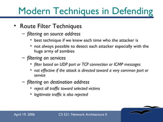 Modern Techniques in Defending Route Filter Techniques  filtering on source address best technique if we knew each time who the attacker is not always possible to detect each attacker especially with the huge army of zombies filtering on services filter based on UDP port or TCP connection or ICMP messages not effective if the attack is directed toward a very common port or service   filtering on destination address reject all traffic toward selected victims legitimate traffic is also rejected 