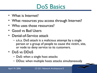 DoS Basics What is Internet? What resources you access through Internet? Who uses those resources? Good vs Bad Users Denial-of-Service attack  a.k.a. DoS attack is a malicious attempt by a single person or a group of people to cause the victim, site, or node to deny service to its customers.  DoS vs DDoS DoS: when a single host attacks DDos: when multiple hosts attacks simultaneously 