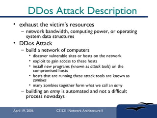 DDos Attack Description exhaust the victim's resources network bandwidth, computing power, or operating system data structures  DDos Attack build a network of computers  discover vulnerable sites or hosts on the network  exploit to gain access to these hosts  install new programs (known as  attack tools ) on the compromised hosts  hosts that are running these attack tools are known as  zombies   many zombies together form what we call an  army   building an  army  is automated and not a difficult process nowadays 