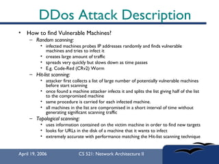 DDos Attack Description How to find Vulnerable Machines? Random scanning:   infected machines probes IP addresses randomly and finds vulnerable machines and tries to infect it creates large amount of traffic spreads very quickly but slows down as time passes  E.g. Code-Red (CRv2) Worm  Hit-list scanning:   attacker first collects a list of large number of potentially vulnerable machines before start scanning once found a machine attacker infects it and splits the list giving half of the list to the compromised machine same procedure is carried for each infected machine. all machines in the list are compromised in a short interval of time without generating significant scanning traffic Topological scanning:   uses information contained on the victim machine in order to find new targets  looks for URLs in the disk of a machine that it wants to infect  extremely accurate with performance matching the Hit-list scanning technique 