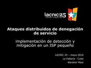 Ataques distribuidos de denegación
de servicio
implementación de detección y
mitigación en un ISP pequeño
LACNIC 25 – mayo 2016
La Habana - Cuba
Wardner Maia
 