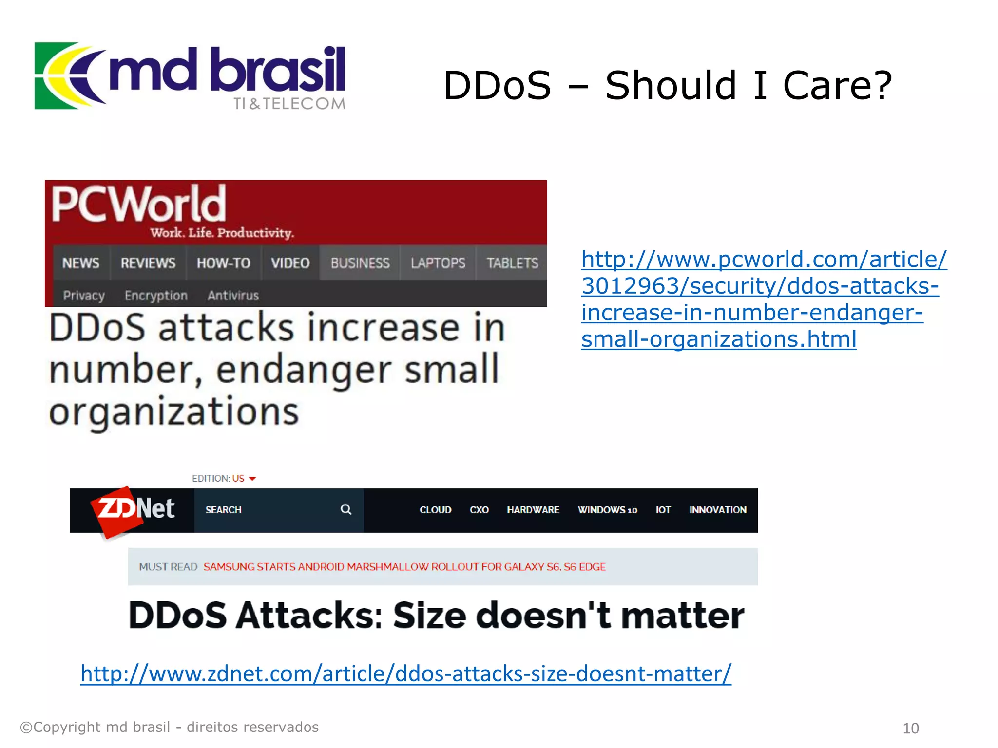 DDoS – Should I Care?
10©Copyright md brasil - direitos reservados
http://www.pcworld.com/article/
3012963/security/ddos-attacks-
increase-in-number-endanger-
small-organizations.html
http://www.zdnet.com/article/ddos-attacks-size-doesnt-matter/
 