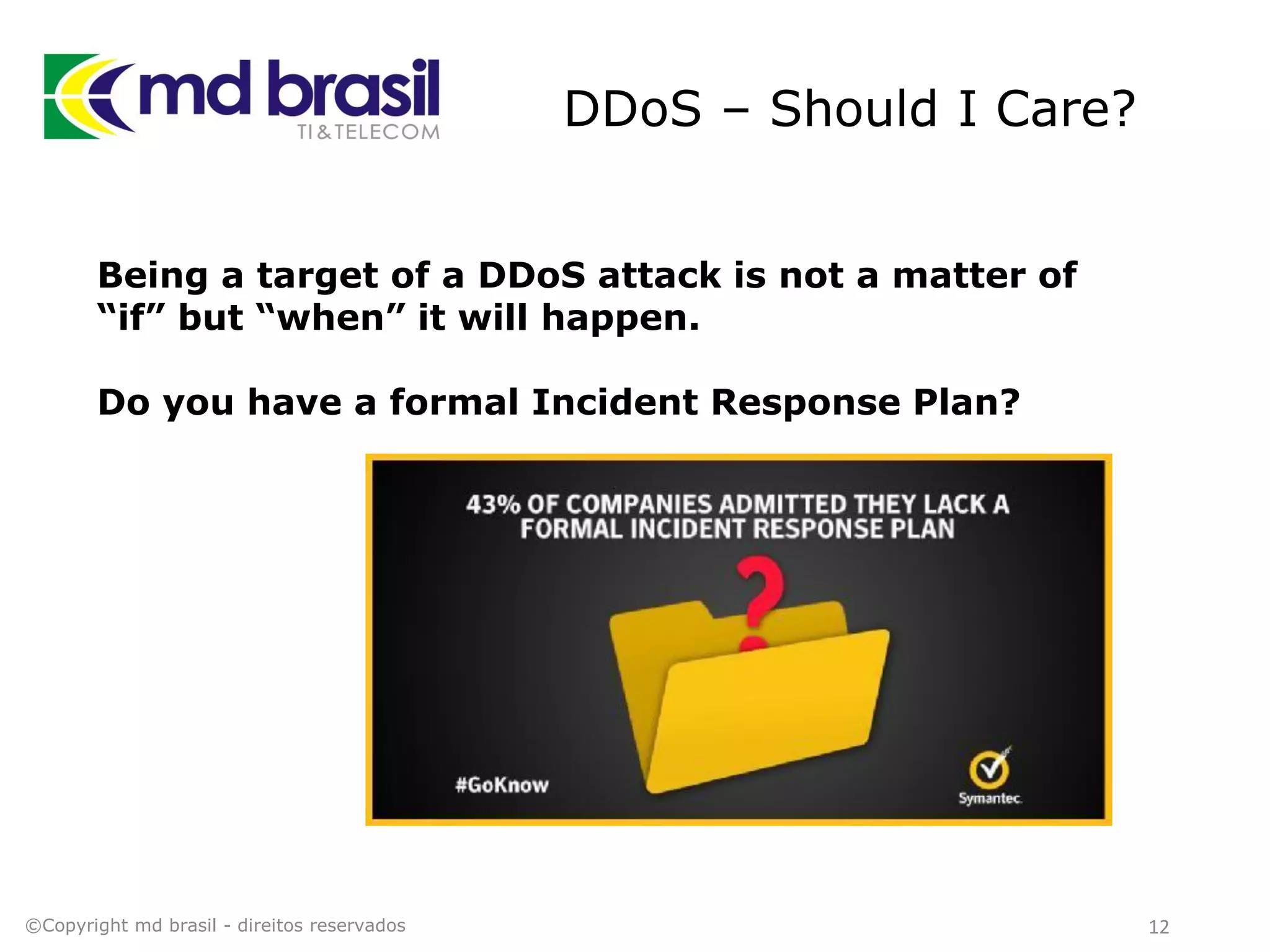 DDoS – Should I Care?
12©Copyright md brasil - direitos reservados
Being a target of a DDoS attack is not a matter of
“if” but “when” it will happen.
Do you have a formal Incident Response Plan?
 