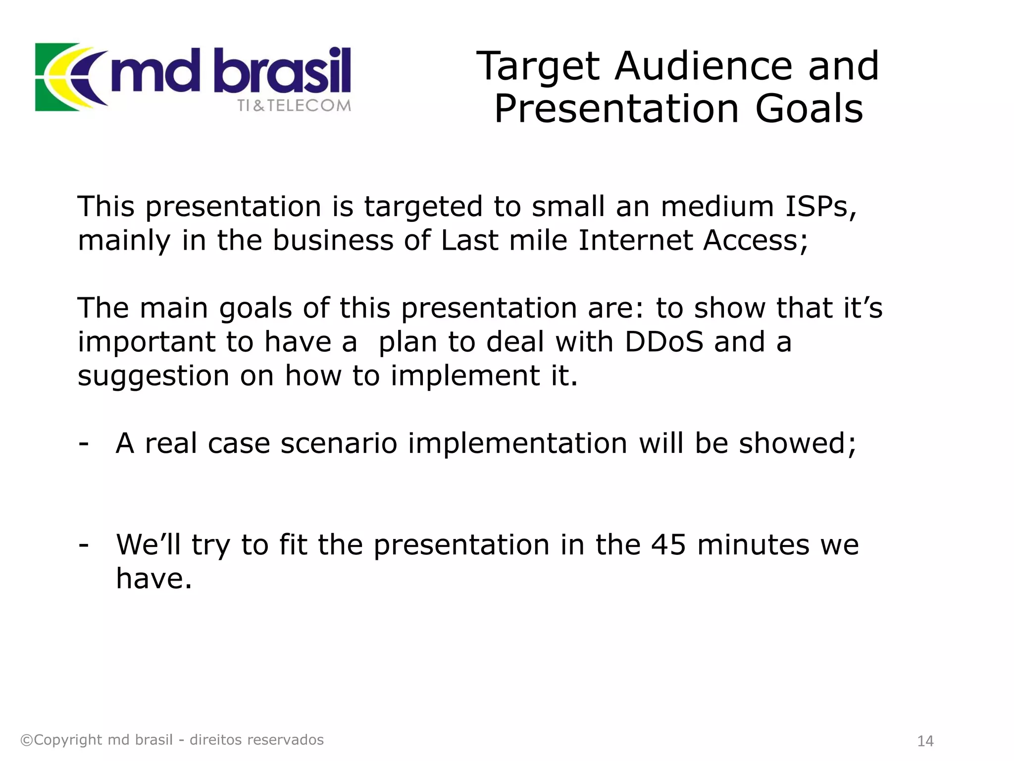 Target Audience and
Presentation Goals
14©Copyright md brasil - direitos reservados
This presentation is targeted to small an medium ISPs,
mainly in the business of Last mile Internet Access;
The main goals of this presentation are: to show that it’s
important to have a plan to deal with DDoS and a
suggestion on how to implement it.
- A real case scenario implementation will be showed;
- We’ll try to fit the presentation in the 45 minutes we
have.
 