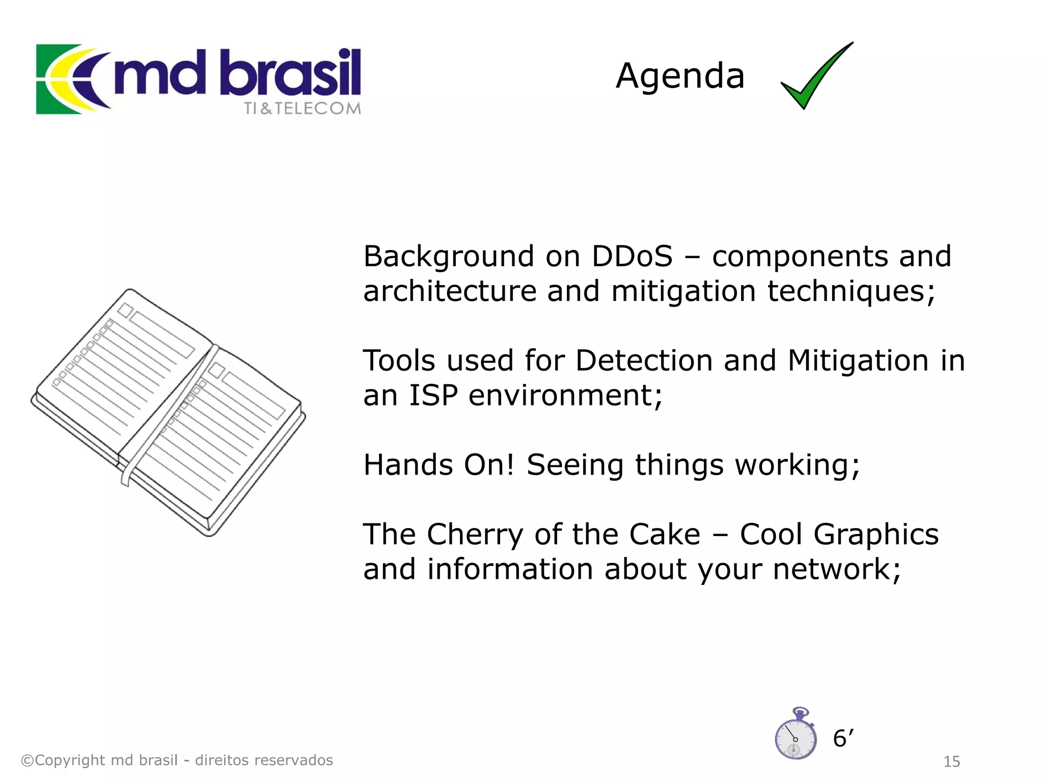 Agenda
15
Background on DDoS – components and
architecture and mitigation techniques;
Tools used for Detection and Mitigation in
an ISP environment;
Hands On! Seeing things working;
The Cherry of the Cake – Cool Graphics
and information about your network;
©Copyright md brasil - direitos reservados
6’
 