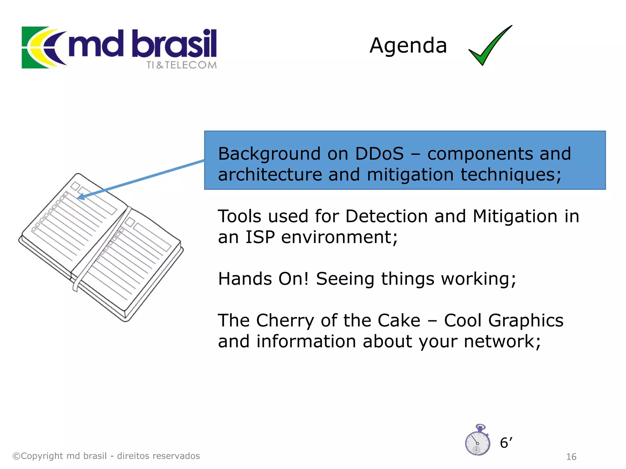 Agenda
16
Background on DDoS – components and
architecture and mitigation techniques;
Tools used for Detection and Mitigation in
an ISP environment;
Hands On! Seeing things working;
The Cherry of the Cake – Cool Graphics
and information about your network;
©Copyright md brasil - direitos reservados
6’
 