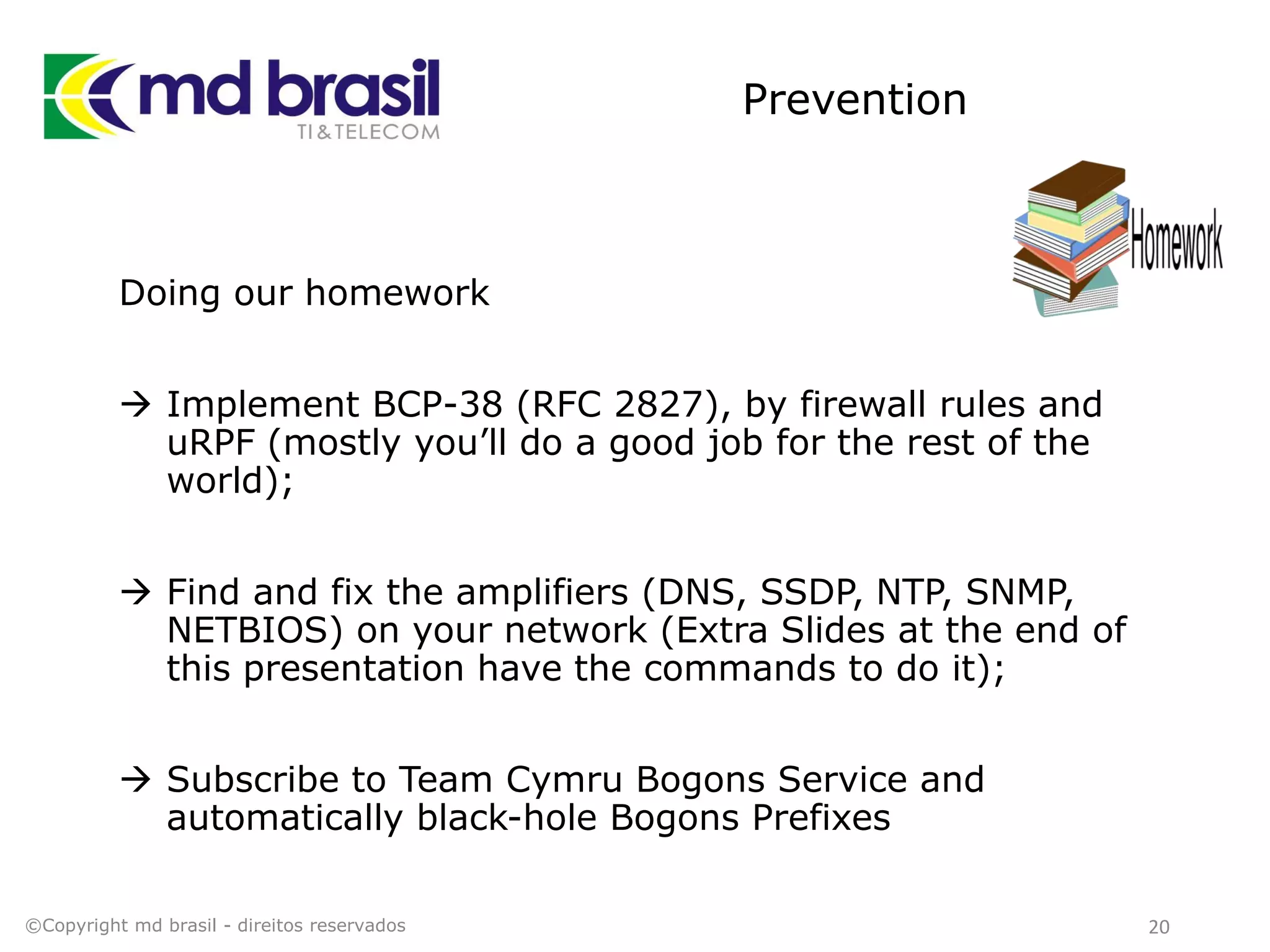 Prevention
Doing our homework
 Implement BCP-38 (RFC 2827), by firewall rules and
uRPF (mostly you’ll do a good job for the rest of the
world);
 Find and fix the amplifiers (DNS, SSDP, NTP, SNMP,
NETBIOS) on your network (Extra Slides at the end of
this presentation have the commands to do it);
 Subscribe to Team Cymru Bogons Service and
automatically black-hole Bogons Prefixes
©Copyright md brasil - direitos reservados 20
 