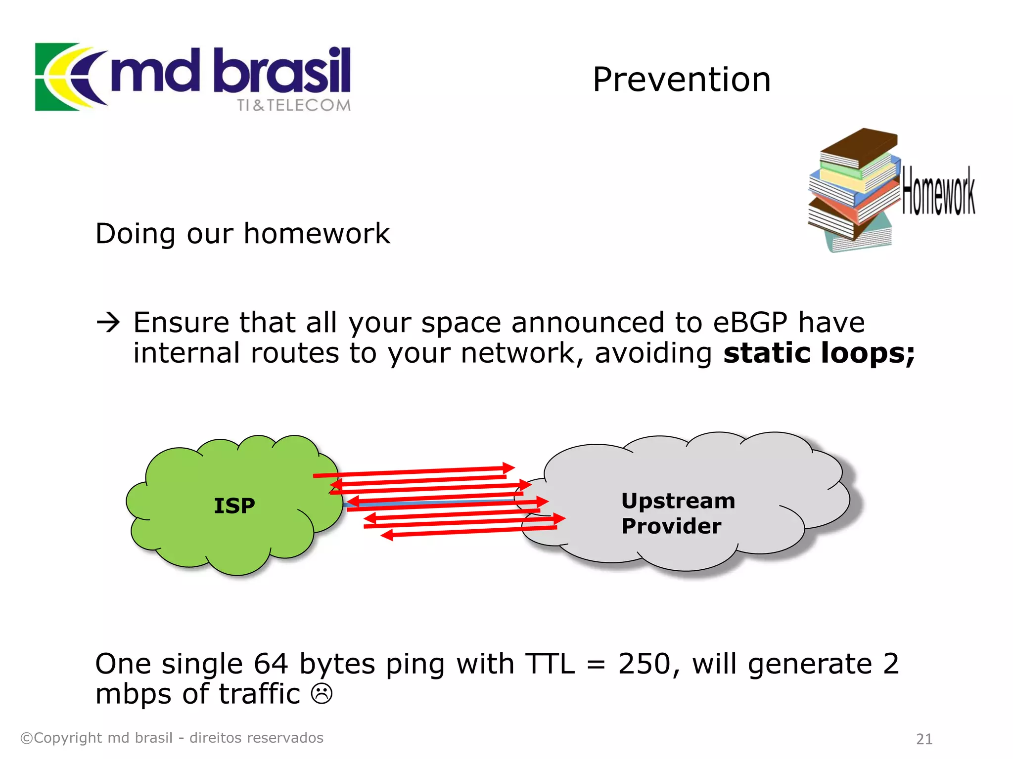 Prevention
Doing our homework
 Ensure that all your space announced to eBGP have
internal routes to your network, avoiding static loops;
One single 64 bytes ping with TTL = 250, will generate 2
mbps of traffic 
©Copyright md brasil - direitos reservados 21
Upstream
Provider
ISP
 