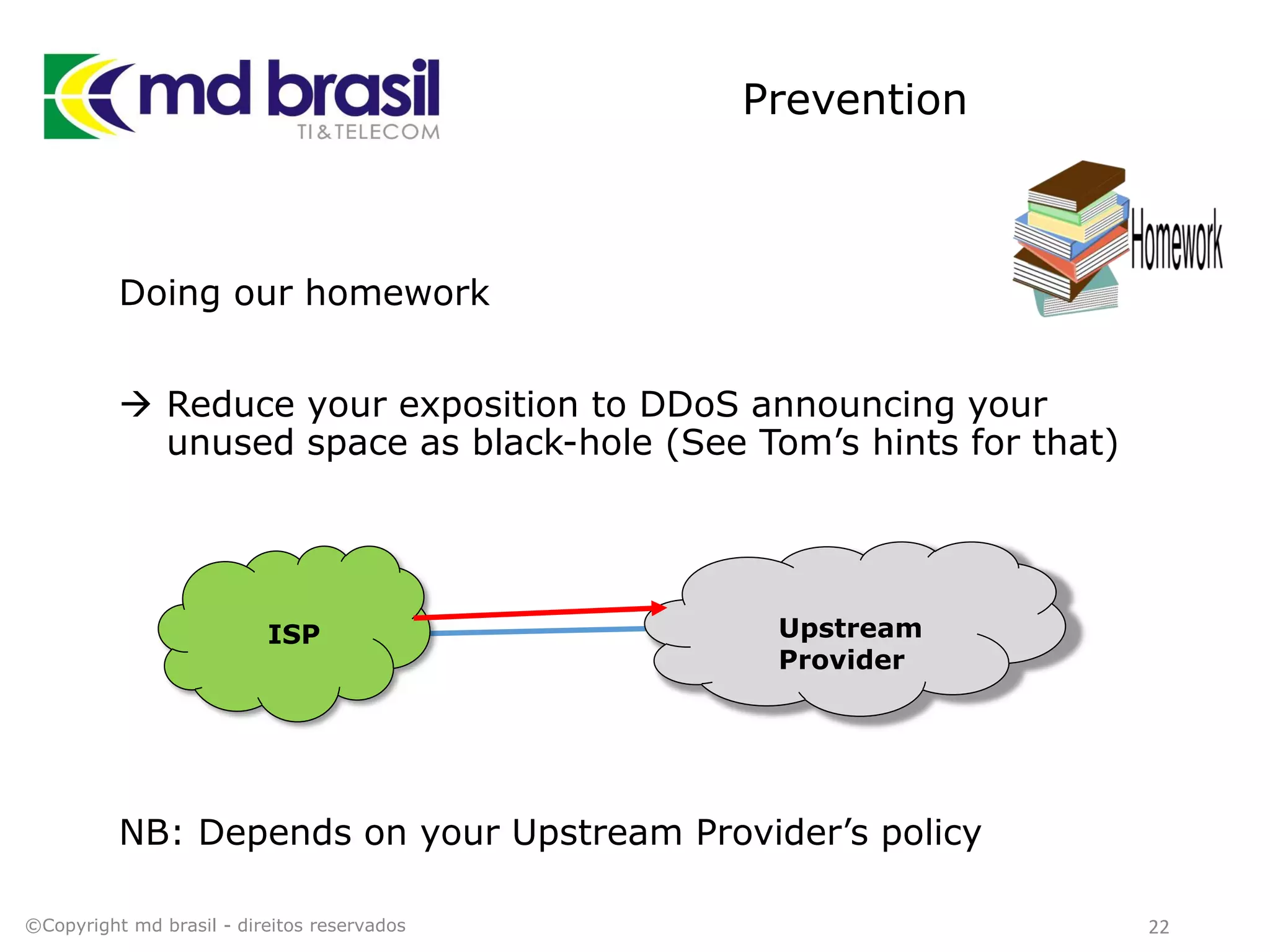 Prevention
Doing our homework
 Reduce your exposition to DDoS announcing your
unused space as black-hole (See Tom’s hints for that)
NB: Depends on your Upstream Provider’s policy
©Copyright md brasil - direitos reservados 22
Upstream
Provider
ISP
 