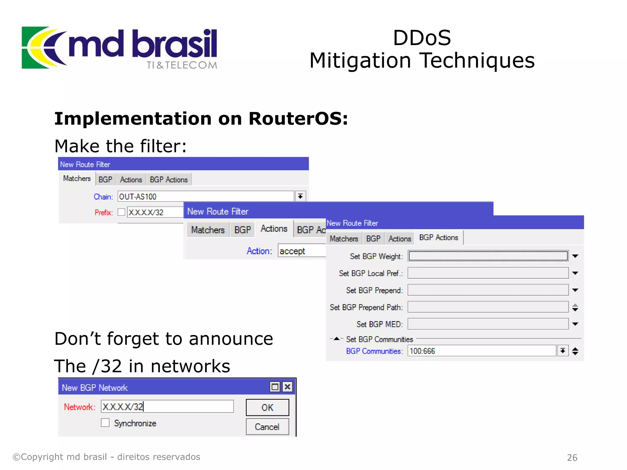 DDoS
Mitigation Techniques
Implementation on RouterOS:
Make the filter:
Don’t forget to announce
The /32 in networks
©Copyright md brasil - direitos reservados 26
 