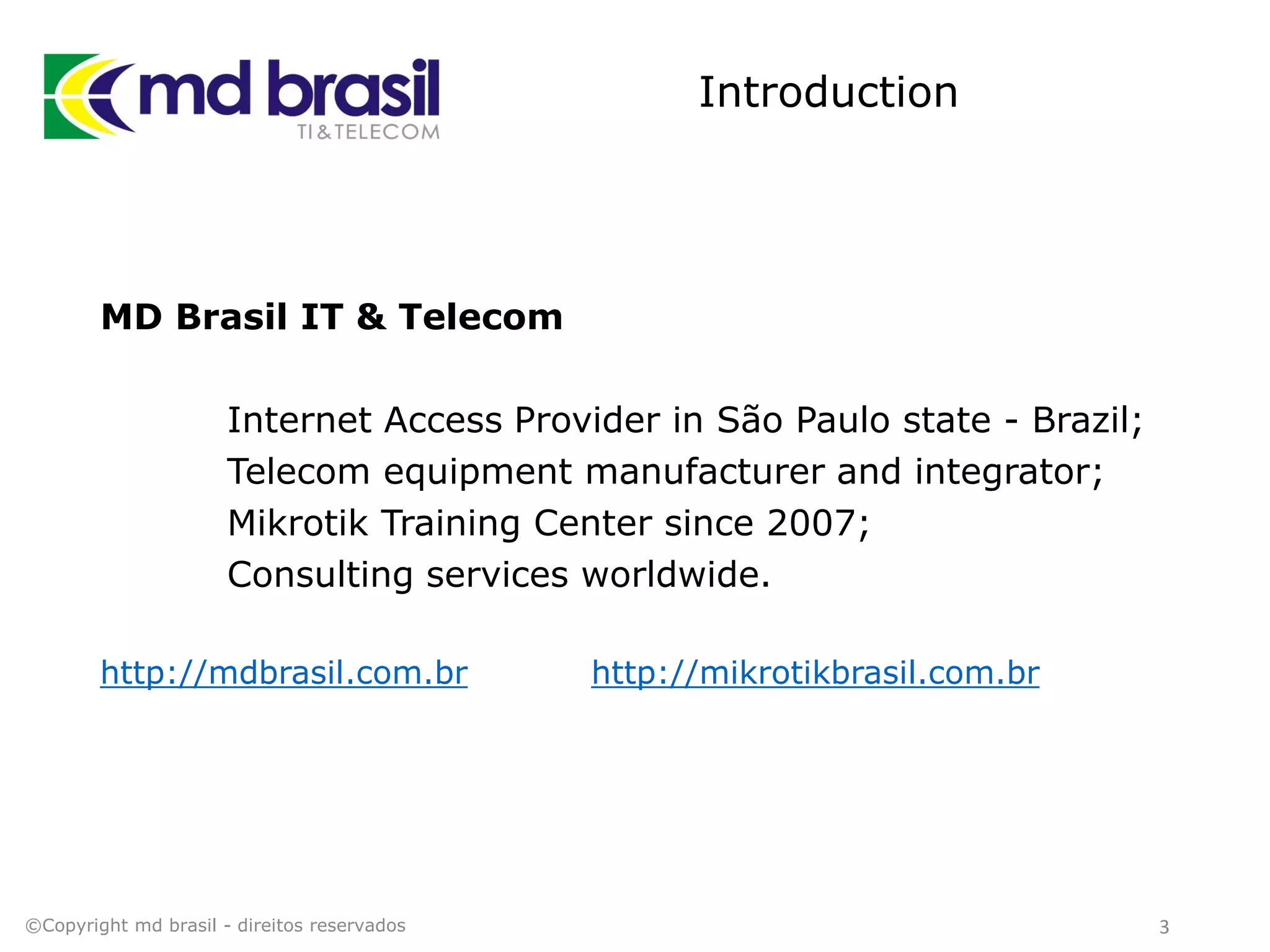Introduction
MD Brasil IT & Telecom
Internet Access Provider in São Paulo state - Brazil;
Telecom equipment manufacturer and integrator;
Mikrotik Training Center since 2007;
Consulting services worldwide.
http://mdbrasil.com.br http://mikrotikbrasil.com.br
3©Copyright md brasil - direitos reservados
 