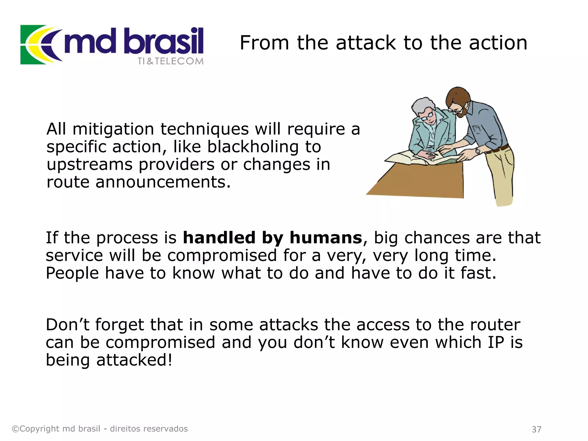 From the attack to the action
All mitigation techniques will require a
specific action, like blackholing to
upstreams providers or changes in
route announcements.
©Copyright md brasil - direitos reservados 37
If the process is handled by humans, big chances are that
service will be compromised for a very, very long time.
People have to know what to do and have to do it fast.
Don’t forget that in some attacks the access to the router
can be compromised and you don’t know even which IP is
being attacked!
 