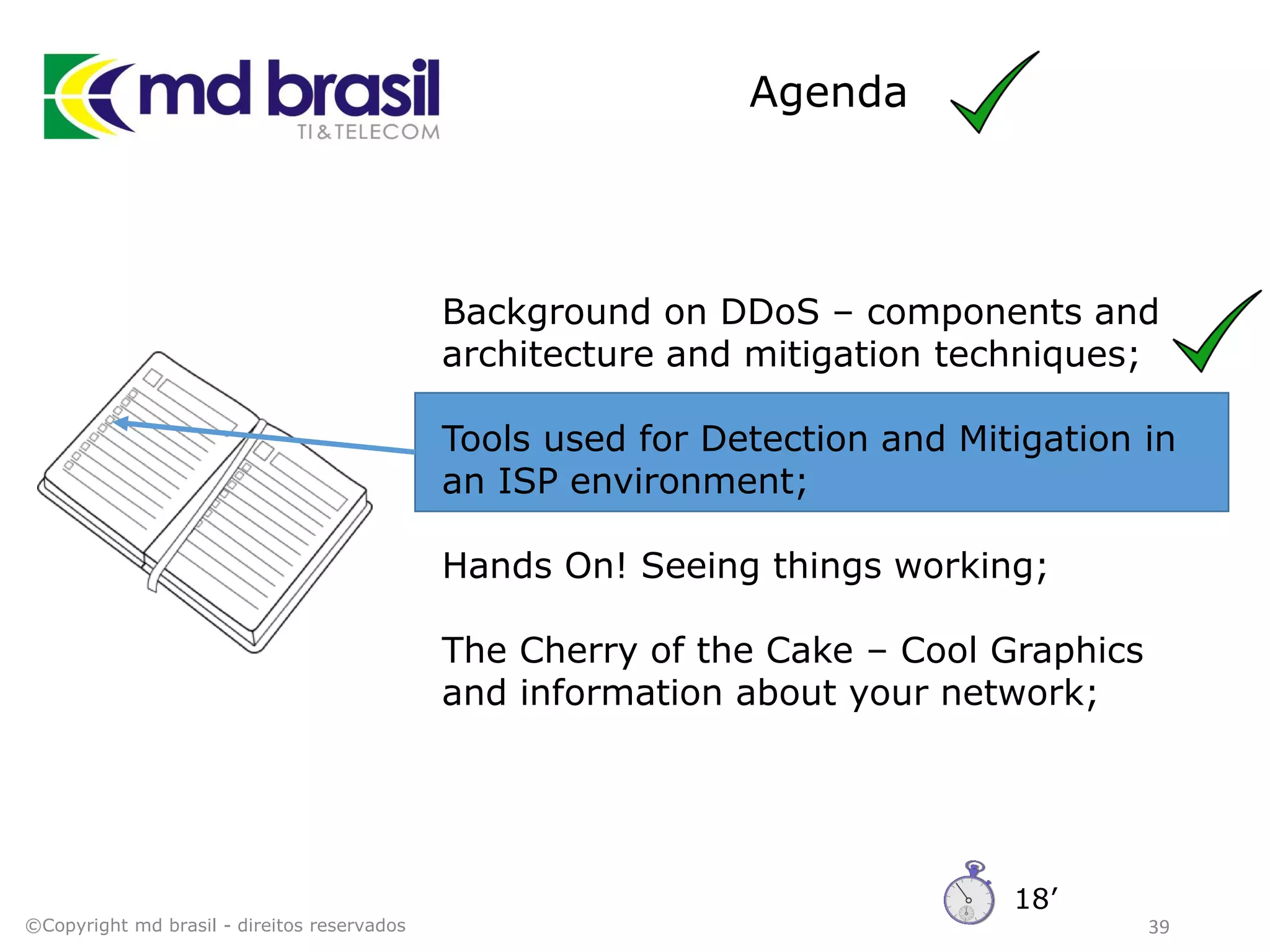 Agenda
39
Background on DDoS – components and
architecture and mitigation techniques;
Tools used for Detection and Mitigation in
an ISP environment;
Hands On! Seeing things working;
The Cherry of the Cake – Cool Graphics
and information about your network;
©Copyright md brasil - direitos reservados
18’
 