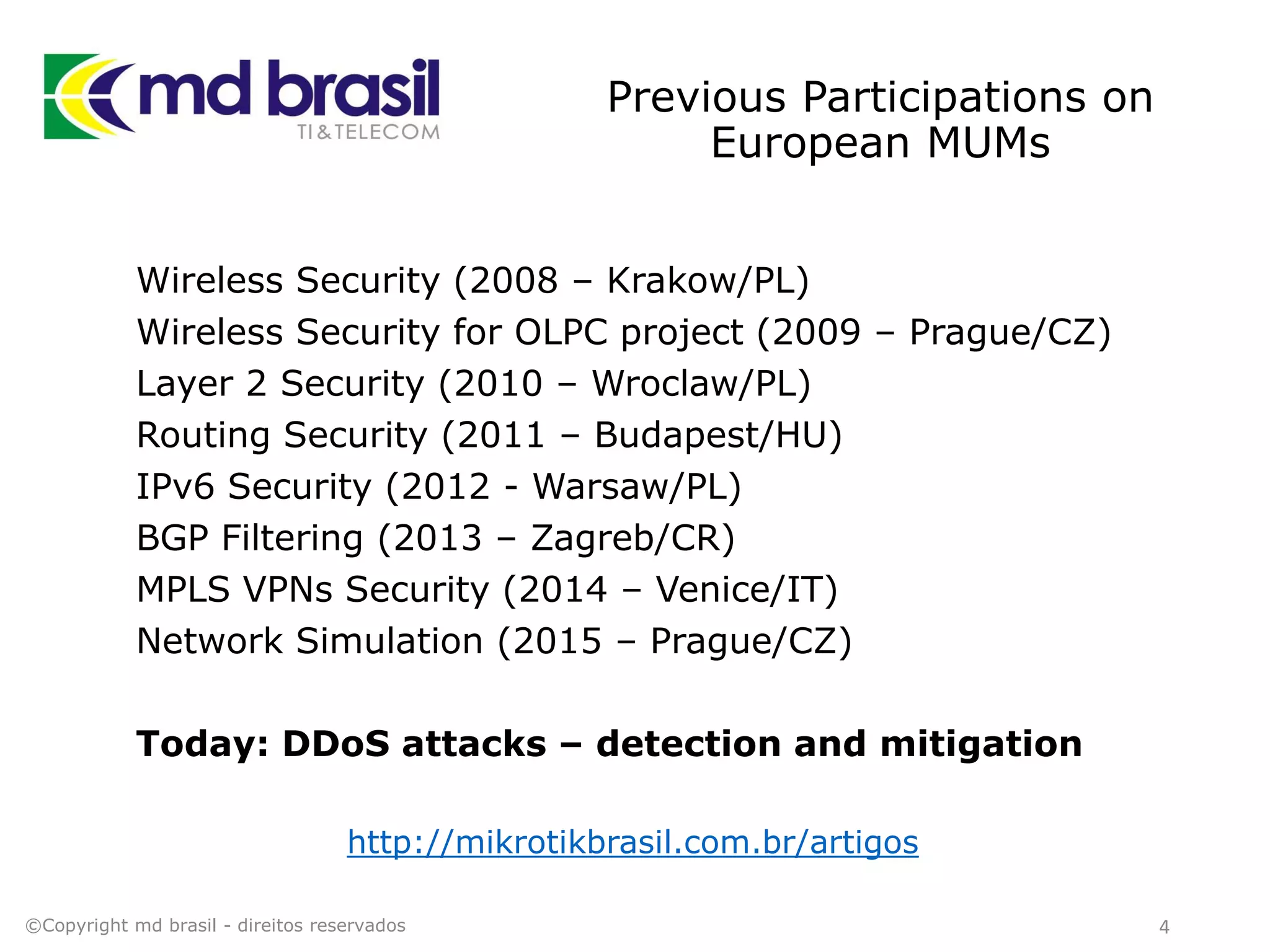 Previous Participations on
European MUMs
Wireless Security (2008 – Krakow/PL)
Wireless Security for OLPC project (2009 – Prague/CZ)
Layer 2 Security (2010 – Wroclaw/PL)
Routing Security (2011 – Budapest/HU)
IPv6 Security (2012 - Warsaw/PL)
BGP Filtering (2013 – Zagreb/CR)
MPLS VPNs Security (2014 – Venice/IT)
Network Simulation (2015 – Prague/CZ)
Today: DDoS attacks – detection and mitigation
http://mikrotikbrasil.com.br/artigos
4©Copyright md brasil - direitos reservados
 