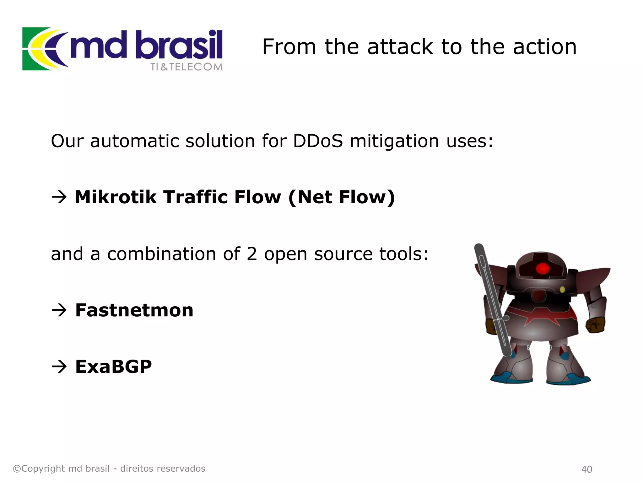 From the attack to the action
Our automatic solution for DDoS mitigation uses:
 Mikrotik Traffic Flow (Net Flow)
and a combination of 2 open source tools:
 Fastnetmon
 ExaBGP
©Copyright md brasil - direitos reservados 40
 