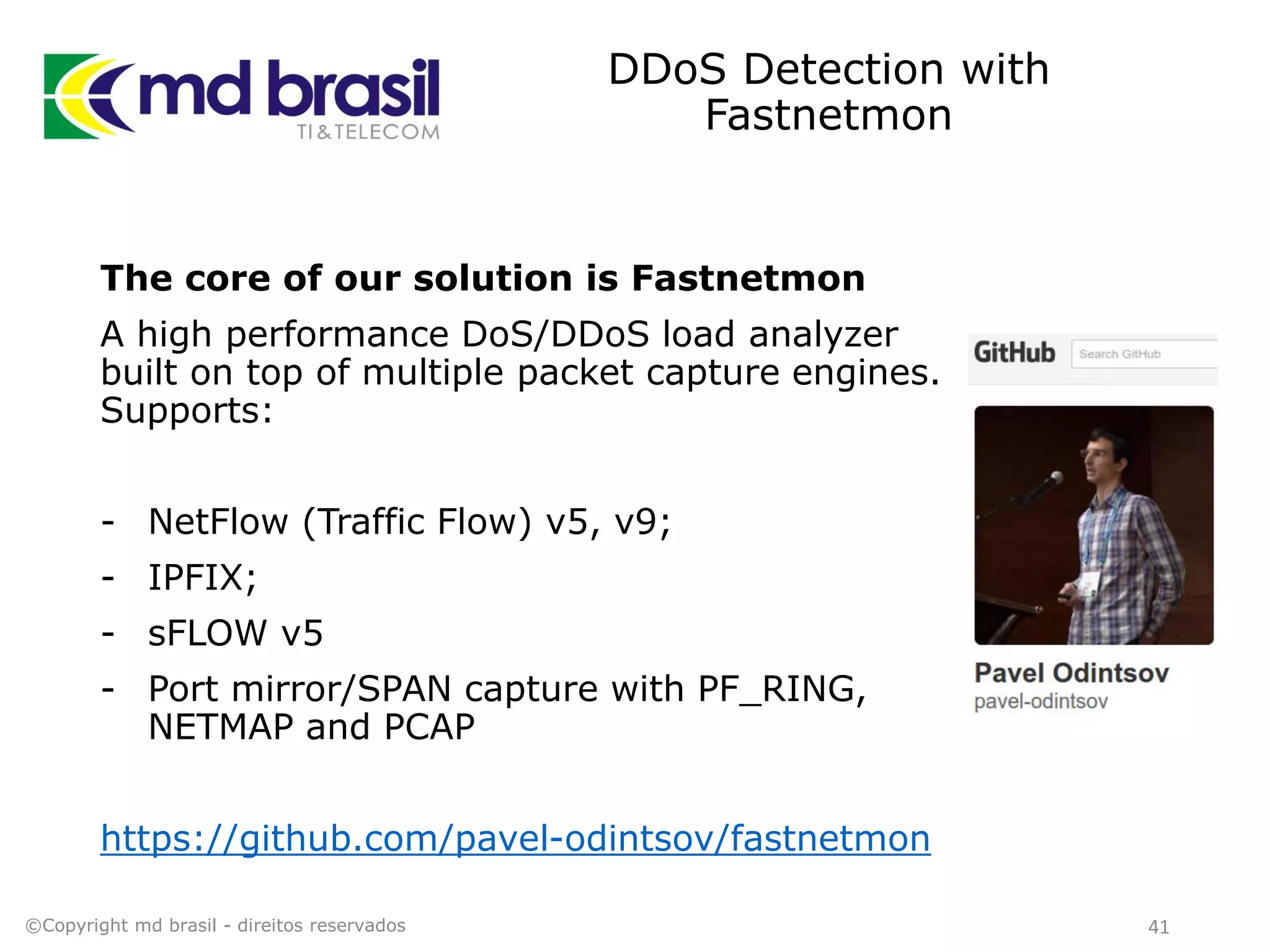DDoS Detection with
Fastnetmon
The core of our solution is Fastnetmon
A high performance DoS/DDoS load analyzer
built on top of multiple packet capture engines.
Supports:
- NetFlow (Traffic Flow) v5, v9;
- IPFIX;
- sFLOW v5
- Port mirror/SPAN capture with PF_RING,
NETMAP and PCAP
https://github.com/pavel-odintsov/fastnetmon
©Copyright md brasil - direitos reservados 41
 